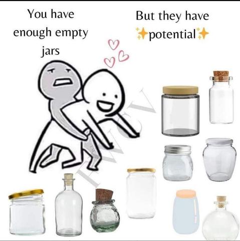 A person is holding back another person who is trying to dive lovingly into a pile of glass jars. The holder says, "You have enough empty jars" the diver responds, "But they have potential"